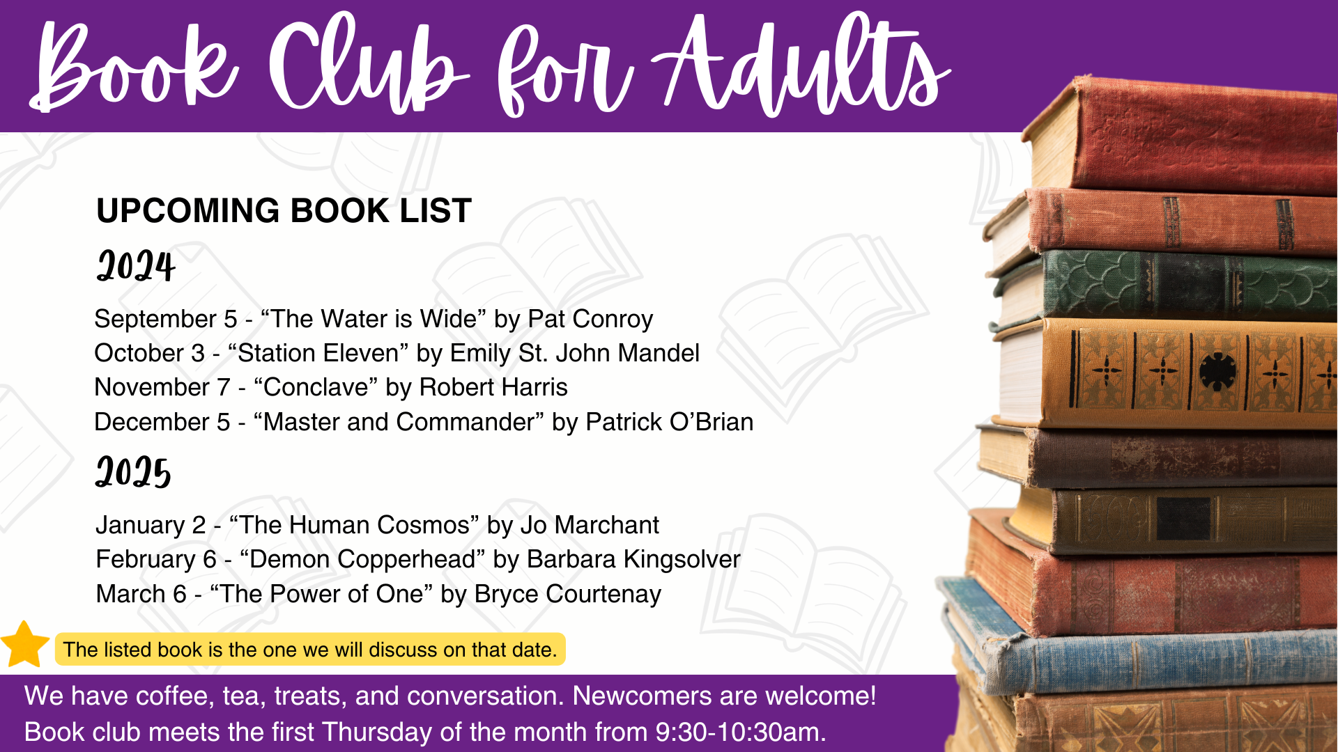 Book Club for Adults has voted on its books for September 2024 through March 2025. Here's the list of upcoming books and book club dates: 2024 September 5 - “The Water is Wide” by Pat Conroy October 3 - “Station Eleven” by Emily St. John Mandel November 7 - “Conclave” by Robert Harris December 5 - “Master and Commander” by Patrick O’Brian 2025 January 2 - “The Human Cosmos” by Jo Marchant February 6 - “Demon Copperhead” by Barbara Kingsolver March 6 - “The Power of One” by Bryce Courtenay. All books can be reserved through MeL. If you need assistance with MeL, call the library at (269) 649-1648 or ask at the Circulation Desk.