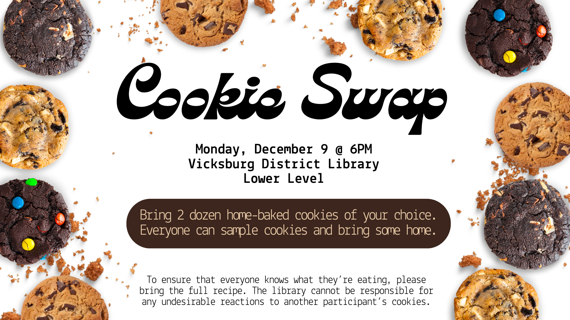 Bring 2 dozen home-baked cookies of your choice. Everyone can sample cookies and bring some home. There will be hot drinks (coffee, tea, cocoa) and a non-sweet snack to eat between cookies. To ensure that everyone knows what they’re eating, please bring the full recipe. The library cannot be responsible for any undesirable reactions to another participant’s cookies.