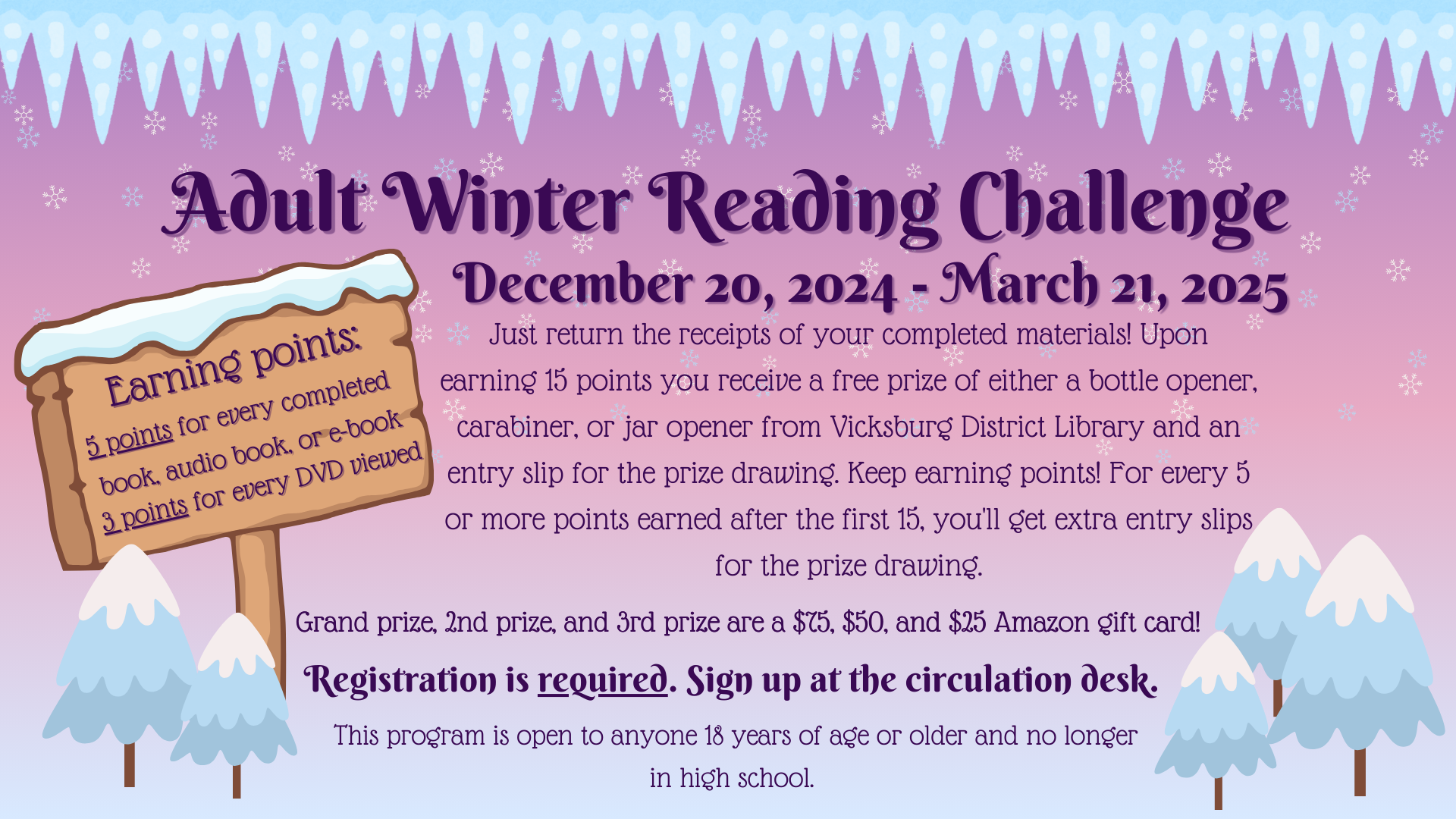 Adult Winter Reading Program - December 20, 2024 - March 21, 2025 Just return the receipts of your completed materials! Upon earning 15 points you receive a free prize of either a bottle opener, carabiner, or jar opener from Vicksburg District Library and an entry slip for the prize drawing. Keep earning points! For every 5 or more points earned after the first 15, you'll get extra entry slips for the prize drawing. Registration is required. Sign up at the Circulation Desk. Open to anyone 18+ and no longer in high school.