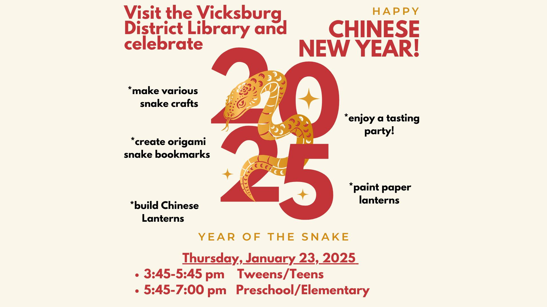 Visit the Vicksburg District Library and celebrate Chinese New Year 2025! To celebrate 2025, the Year of the Snake, we will make various snake crafts, create origami snake corner bookmarks, build Chinese Lanterns, paint paper lanterns, and have a tasting party! Thursday, January 23, 2025. 3:45-5:45pm Tweens/Teens. 5:45-7pm Preschool/Elementary.